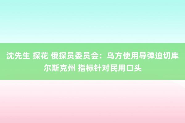 沈先生 探花 俄探员委员会：乌方使用导弹迫切库尔斯克州 指标针对民用口头
