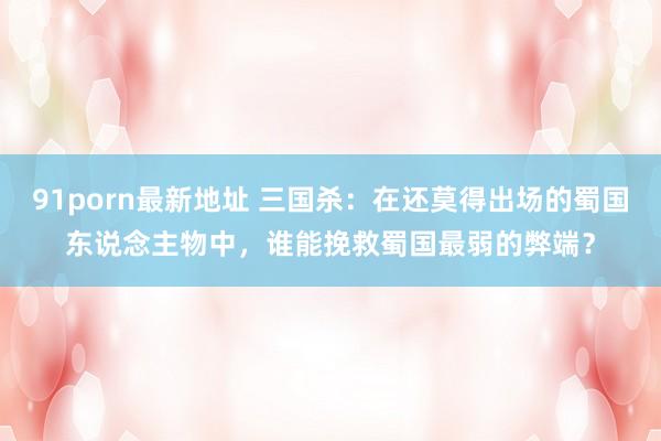 91porn最新地址 三国杀：在还莫得出场的蜀国东说念主物中，谁能挽救蜀国最弱的弊端？