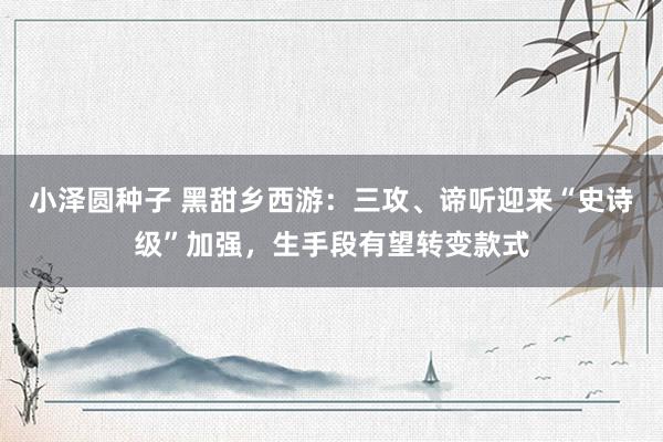 小泽圆种子 黑甜乡西游：三攻、谛听迎来“史诗级”加强，生手段有望转变款式