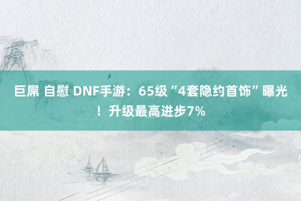 巨屌 自慰 DNF手游：65级“4套隐约首饰”曝光！升级最高进步7%