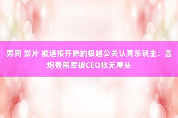 男同 影片 被通报开除的极越公关认真东谈主：曾炮轰雷军被CEO批无厘头