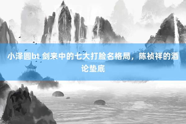 小泽圆bt 剑来中的七大打脸名格局，陈祯祥的酒论垫底