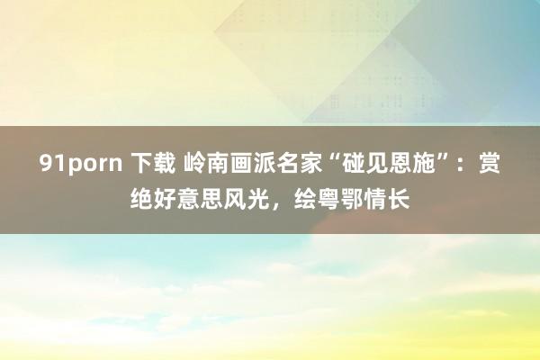 91porn 下载 岭南画派名家“碰见恩施”：赏绝好意思风光，绘粤鄂情长