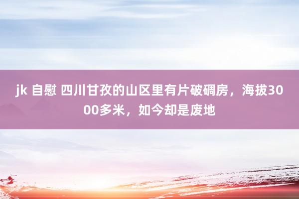 jk 自慰 四川甘孜的山区里有片破碉房，海拔3000多米，如今却是废地