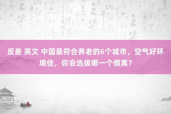 反差 英文 中国最符合养老的6个城市，空气好环境佳，你会选拔哪一个假寓？