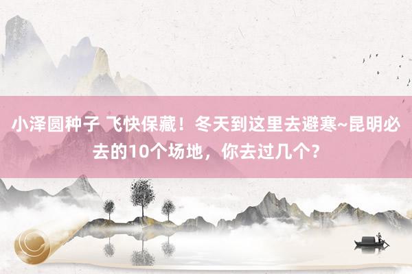小泽圆种子 飞快保藏！冬天到这里去避寒~昆明必去的10个场地，你去过几个？