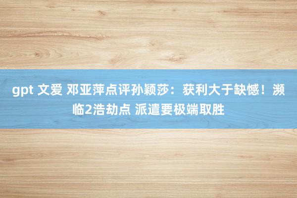 gpt 文爱 邓亚萍点评孙颖莎：获利大于缺憾！濒临2浩劫点 派遣要极端取胜