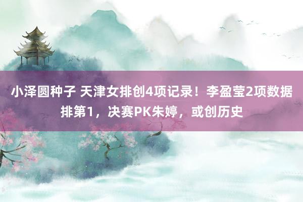 小泽圆种子 天津女排创4项记录！李盈莹2项数据排第1，决赛PK朱婷，或创历史