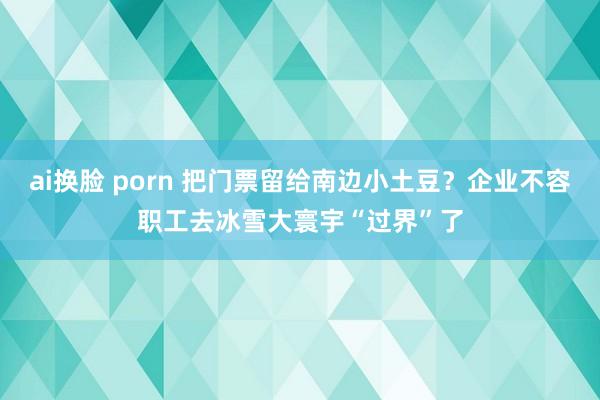 ai换脸 porn 把门票留给南边小土豆？企业不容职工去冰雪大寰宇“过界”了