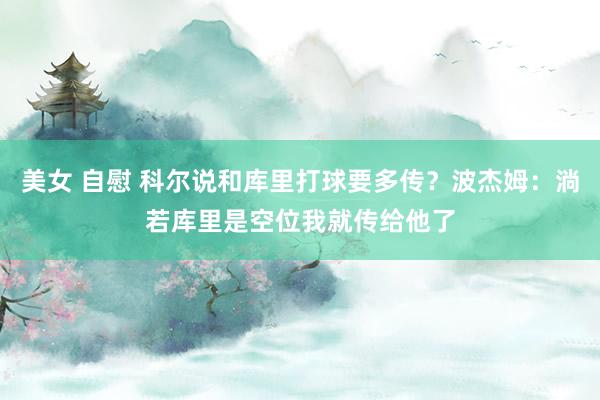 美女 自慰 科尔说和库里打球要多传？波杰姆：淌若库里是空位我就传给他了