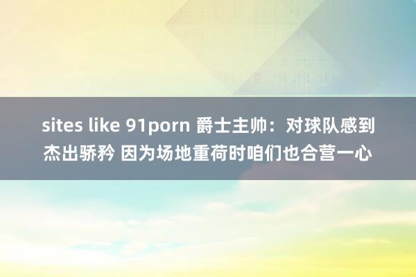 sites like 91porn 爵士主帅：对球队感到杰出骄矜 因为场地重荷时咱们也合营一心