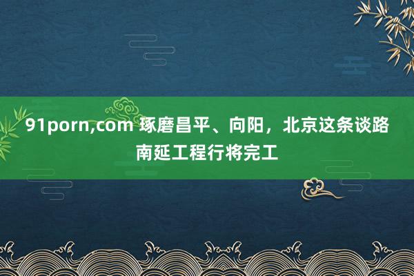 91porn，com 琢磨昌平、向阳，北京这条谈路南延工程行将完工