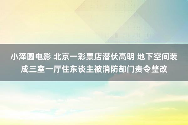 小泽圆电影 北京一彩票店潜伏高明 地下空间装成三室一厅住东谈主被消防部门责令整改