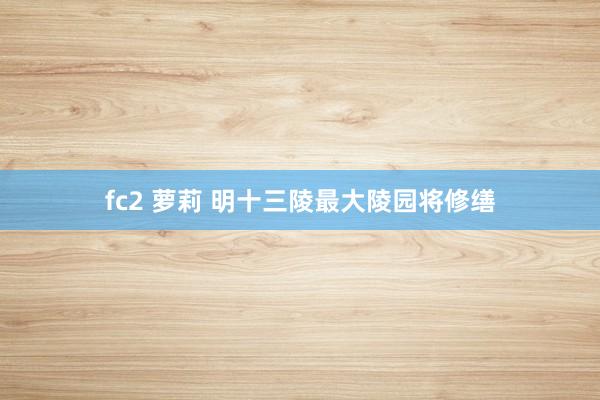 fc2 萝莉 明十三陵最大陵园将修缮