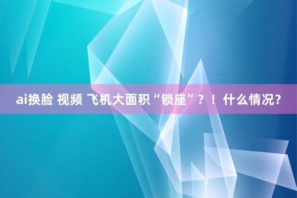 ai换脸 视频 飞机大面积“锁座”？！什么情况？