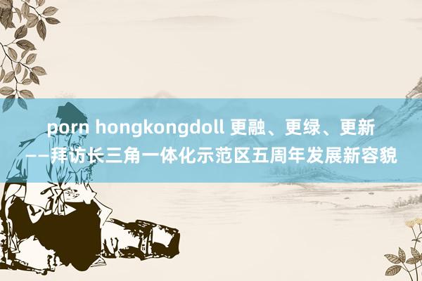 porn hongkongdoll 更融、更绿、更新——拜访长三角一体化示范区五周年发展新容貌