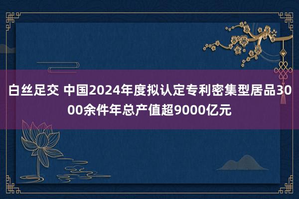 白丝足交 中国2024年度拟认定专利密集型居品3000余件年总产值超9000亿元