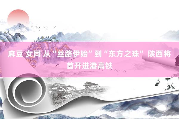 麻豆 女同 从“丝路伊始”到“东方之珠” 陕西将首开进港高铁