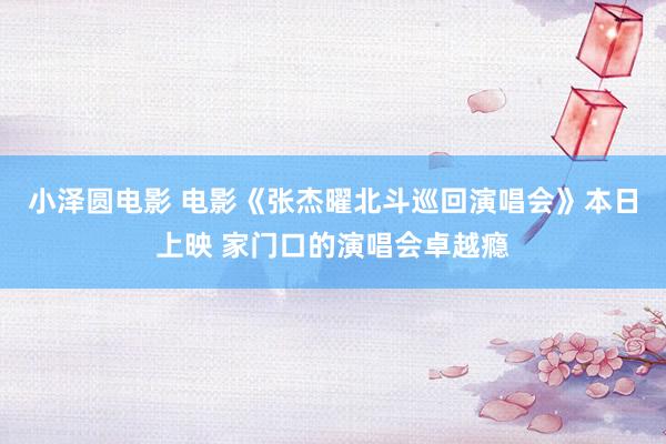 小泽圆电影 电影《张杰曜北斗巡回演唱会》本日上映 家门口的演唱会卓越瘾