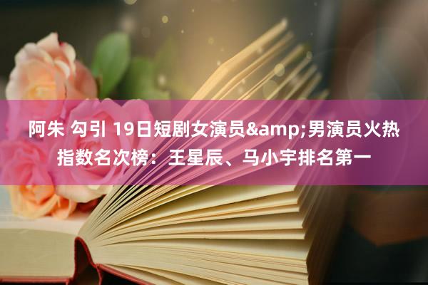 阿朱 勾引 19日短剧女演员&男演员火热指数名次榜：王星辰、马小宇排名第一
