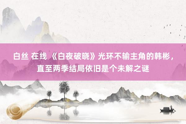 白丝 在线 《白夜破晓》光环不输主角的韩彬，直至两季结局依旧是个未解之谜