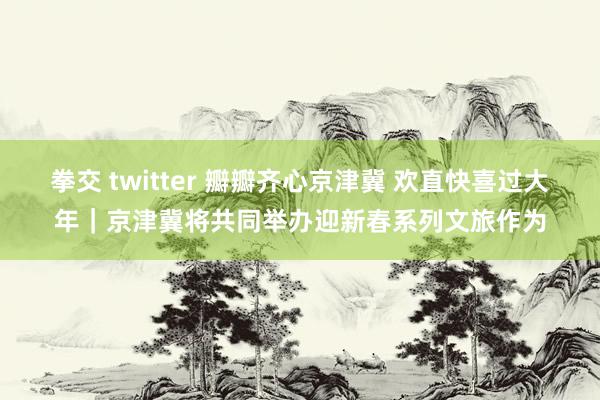 拳交 twitter 瓣瓣齐心京津冀 欢直快喜过大年｜京津冀将共同举办迎新春系列文旅作为