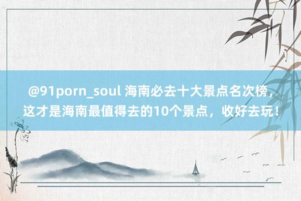 @91porn_soul 海南必去十大景点名次榜，这才是海南最值得去的10个景点，收好去玩！