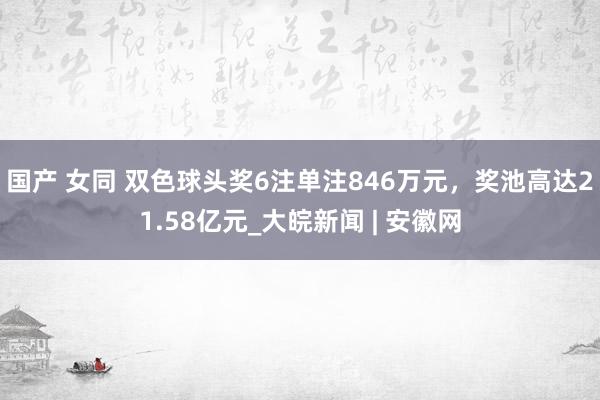 国产 女同 双色球头奖6注单注846万元，奖池高达21.58亿元_大皖新闻 | 安徽网