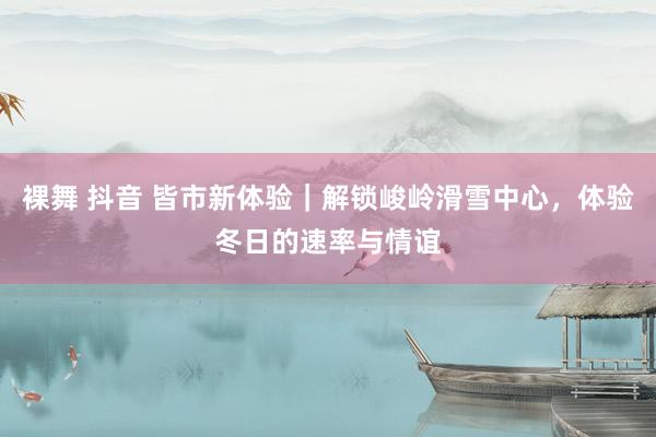裸舞 抖音 皆市新体验｜解锁峻岭滑雪中心，体验冬日的速率与情谊