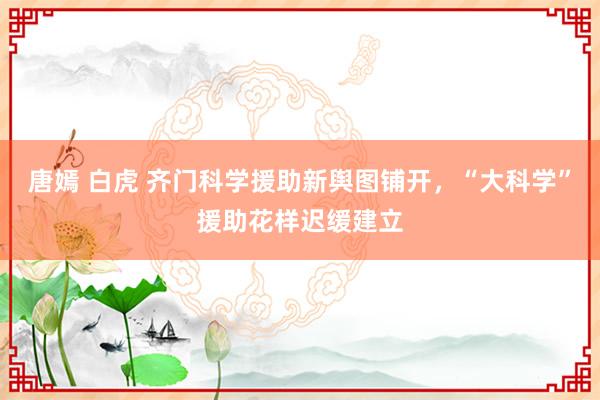 唐嫣 白虎 齐门科学援助新舆图铺开，“大科学”援助花样迟缓建立