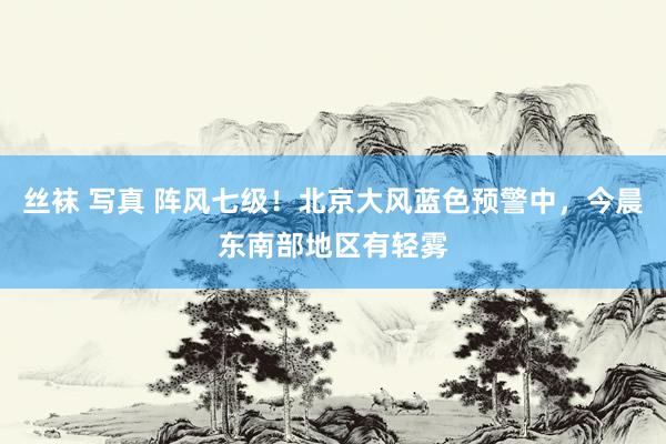 丝袜 写真 阵风七级！北京大风蓝色预警中，今晨东南部地区有轻雾