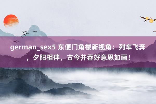 german_sex5 东便门角楼新视角：列车飞奔，夕阳相伴，古今并吞好意思如画！