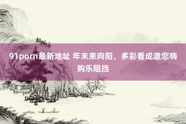 91porn最新地址 年末来向阳，多彩看成邀您嗨购乐阻挡