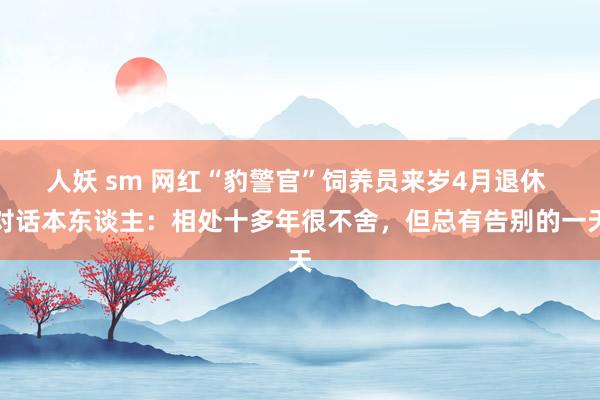 人妖 sm 网红“豹警官”饲养员来岁4月退休 对话本东谈主：相处十多年很不舍，但总有告别的一天