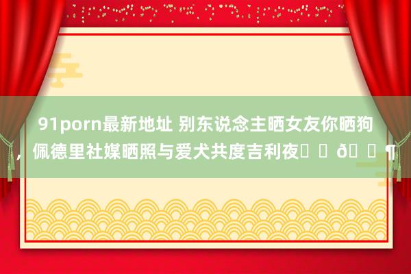 91porn最新地址 别东说念主晒女友你晒狗，佩德里社媒晒照与爱犬共度吉利夜❤️🐶