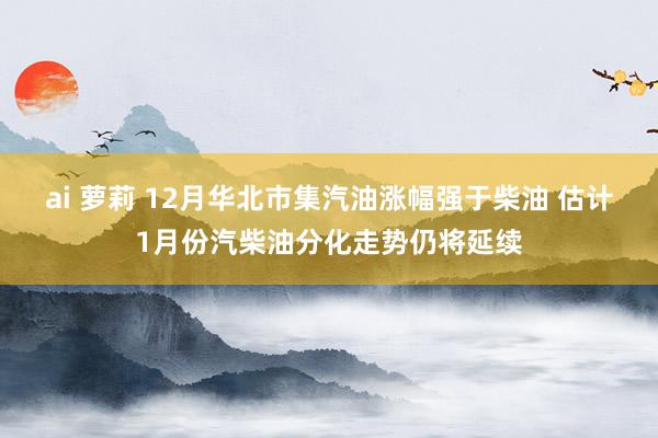 ai 萝莉 12月华北市集汽油涨幅强于柴油 估计1月份汽柴油分化走势仍将延续