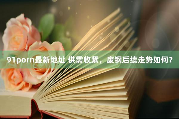 91porn最新地址 供需收紧，废钢后续走势如何？