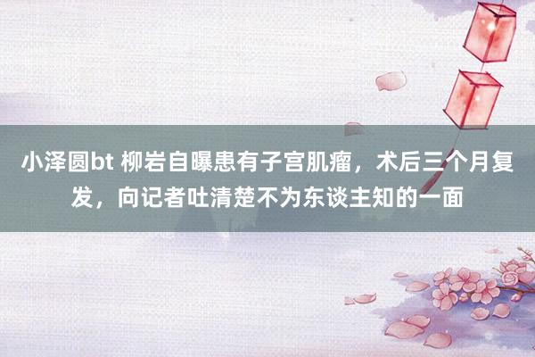 小泽圆bt 柳岩自曝患有子宫肌瘤，术后三个月复发，向记者吐清楚不为东谈主知的一面