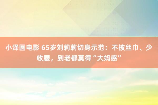 小泽圆电影 65岁刘莉莉切身示范：不披丝巾、少收腰，到老都莫得“大妈感”