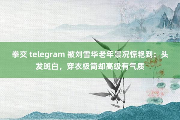 拳交 telegram 被刘雪华老年景况惊艳到：头发斑白，穿衣极简却高级有气质