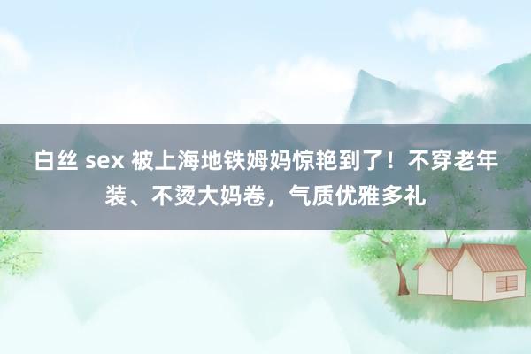 白丝 sex 被上海地铁姆妈惊艳到了！不穿老年装、不烫大妈卷，气质优雅多礼