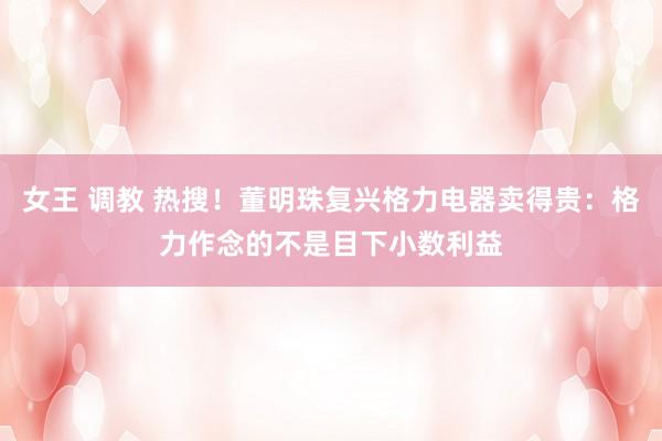 女王 调教 热搜！董明珠复兴格力电器卖得贵：格力作念的不是目下小数利益