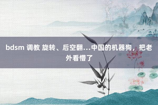 bdsm 调教 旋转、后空翻…中国的机器狗，把老外看懵了