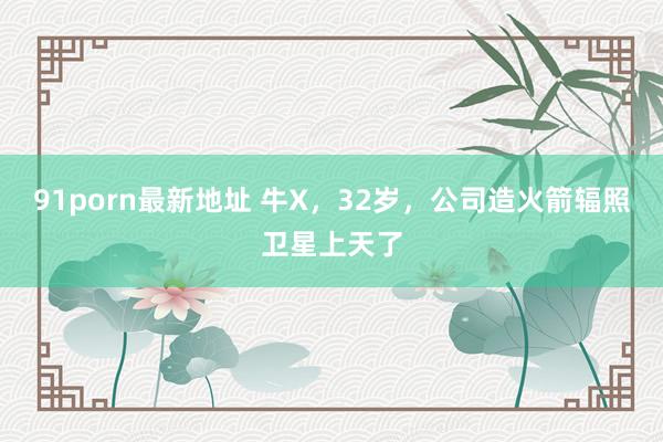 91porn最新地址 牛X，32岁，公司造火箭辐照卫星上天了