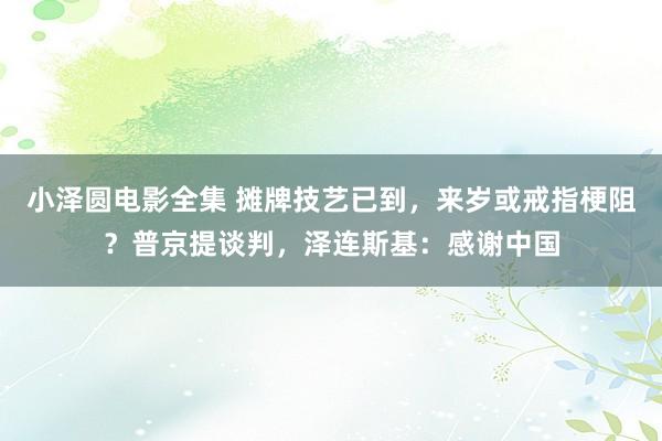小泽圆电影全集 摊牌技艺已到，来岁或戒指梗阻？普京提谈判，泽连斯基：感谢中国