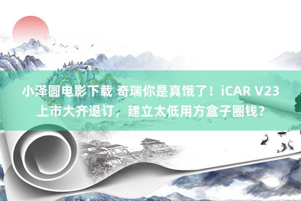 小泽圆电影下载 奇瑞你是真饿了！iCAR V23上市大齐退订，建立太低用方盒子圈钱？