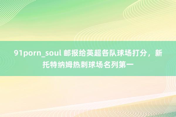 91porn_soul 邮报给英超各队球场打分，新托特纳姆热刺球场名列第一