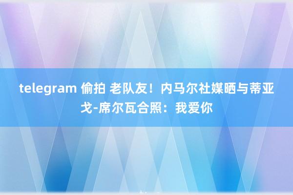 telegram 偷拍 老队友！内马尔社媒晒与蒂亚戈-席尔瓦合照：我爱你