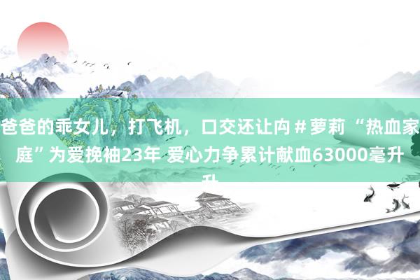 爸爸的乖女儿，打飞机，口交还让禸＃萝莉 “热血家庭”为爱挽袖23年 爱心力争累计献血63000毫升