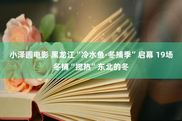 小泽圆电影 黑龙江“冷水鱼·冬捕季”启幕 19场冬捕“搅热”东北的冬